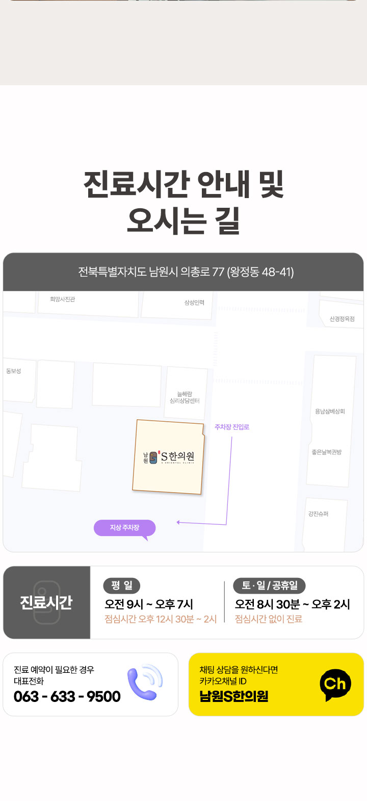 남원S한의원 오시는 길, 전북특별자치도 남원시 의총로 77 ,진료시간 평일 오전 9시~오후 7시 (점심시간 오후 12시 30분~오후 2시), 토요일 일요일 공휴일 오전 8시 30분~오후 2시 (점심시간 없이 진료), 진료 예약이 필요한 경우 대표전화 063-633-9500, 채팅 상담을 원하신다면 카카오채널 남원S한의원 검색