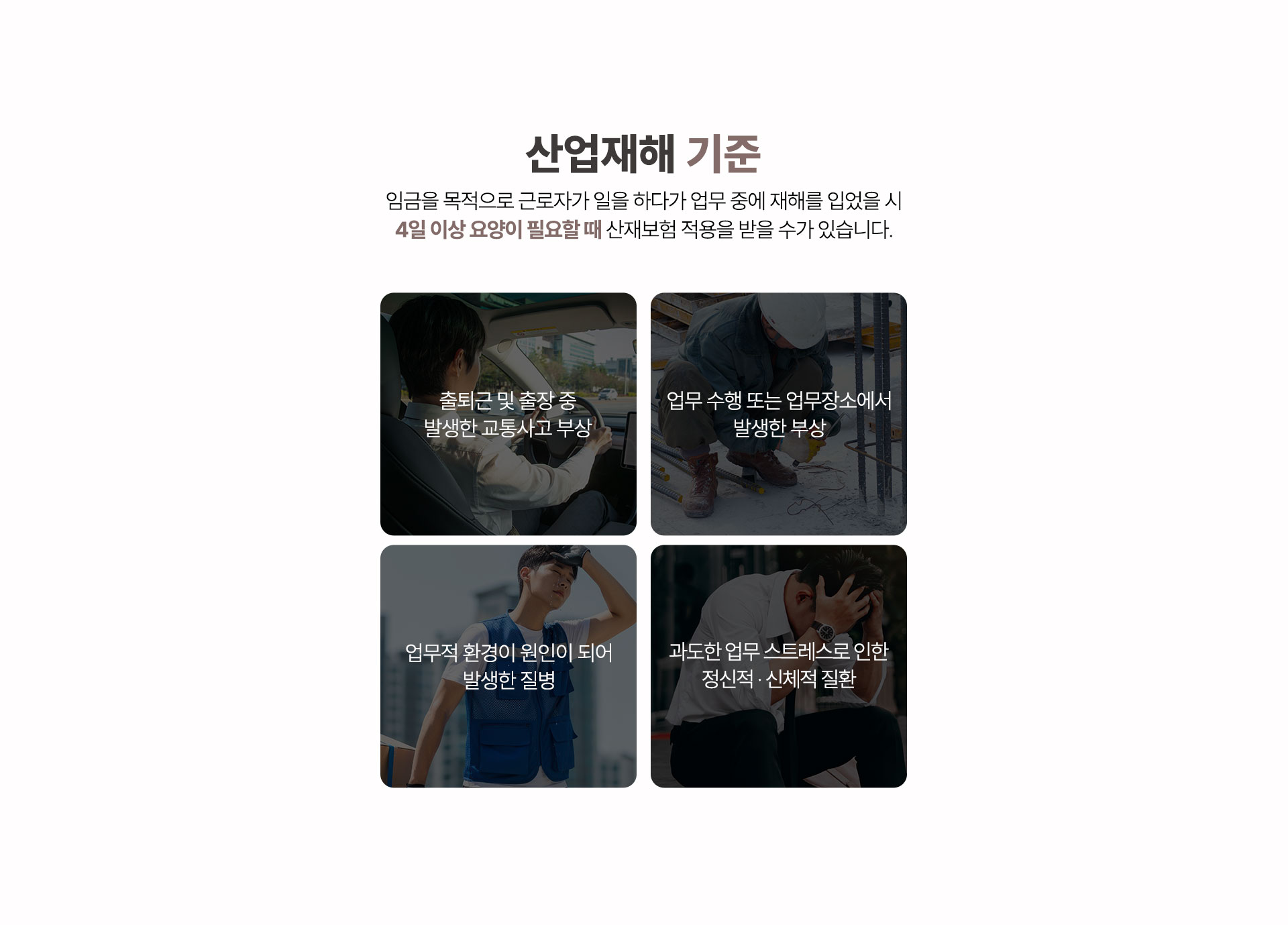산업재해 기준, 출퇴근 및 출장 중 발생한 교통사고 부상, 업무 수행 또는 업무장소에서 발생한 부상, 업무적 환경이 원인이 되어 발생한 질병, 과도한 업무 스트레스로 인한 정신적 신체적 질환